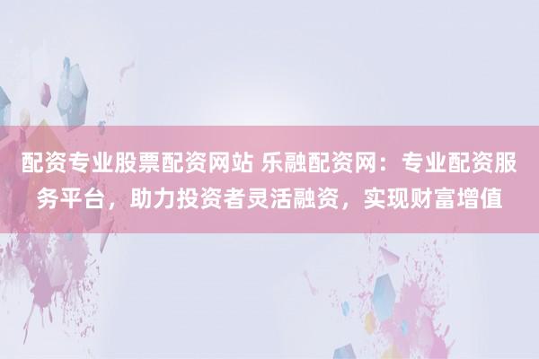 配资专业股票配资网站 乐融配资网:专业配资服务平台,助力投资者灵活融资,实现财富增值