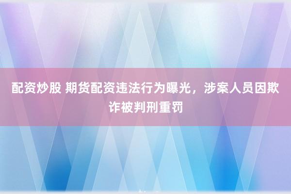 配资炒股 期货配资违法行为曝光，涉案人员因欺诈被判刑重罚