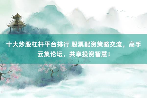 十大炒股杠杆平台排行 股票配资策略交流，高手云集论坛，共享投资智慧！