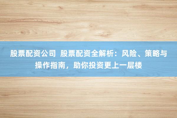 股票配资公司  股票配资全解析：风险、策略与操作指南，助你投资更上一层楼