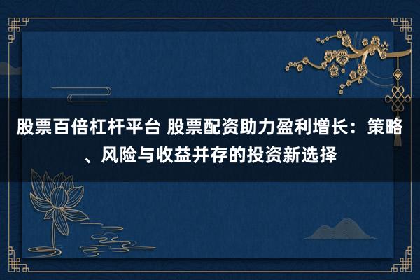 股票百倍杠杆平台 股票配资助力盈利增长：策略、风险与收益并存的投资新选择