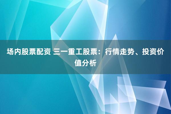 场内股票配资 三一重工股票:行情走势、投资价值分析