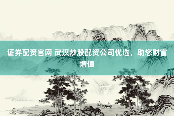 证券配资官网 武汉炒股配资公司优选，助您财富增值