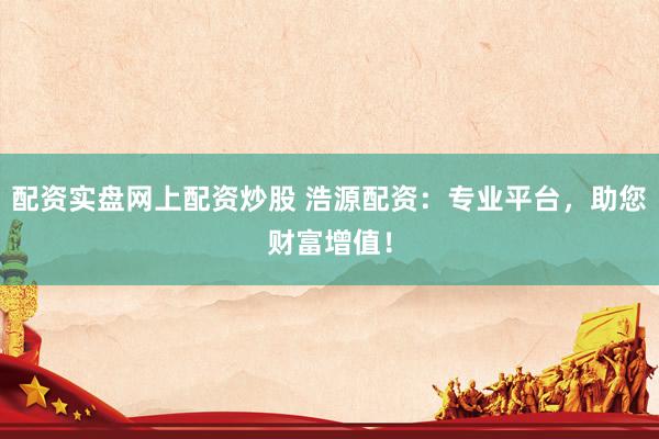 配资实盘网上配资炒股 浩源配资：专业平台，助您财富增值！